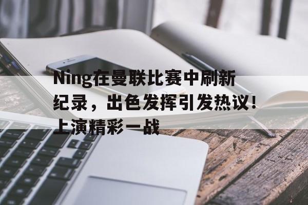 包含Ning在曼联比赛中刷新纪录，出色发挥引发热议！上演精彩一战的词条-九游游戏盒
