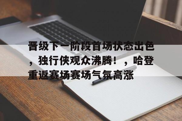 晋级下一阶段首场状态出色，独行侠观众沸腾！，哈登重返赛场赛场气氛高涨的简单介绍-九游APP