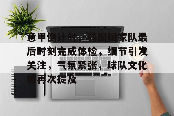 意甲倒计时，韩国国家队最后时刻完成体检，细节引发关注，气氛紧张，球队文化被再次提及的简单介绍-九游游戏中心