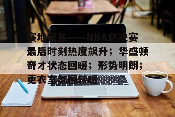  赛地聚焦——NBA总决赛最后时刻热度飙升；华盛顿奇才状态回暖；形势明朗；更衣室氛围转暖-九游游戏盒