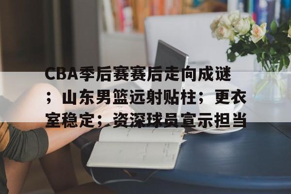 包含CBA季后赛赛后走向成谜；山东男篮远射贴柱；更衣室稳定；资深球员宣示担当的词条-九游游戏盒