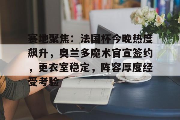 包含赛地聚焦：法国杯今晚热度飙升，奥兰多魔术官宣签约，更衣室稳定，阵容厚度经受考验的词条-九游下载