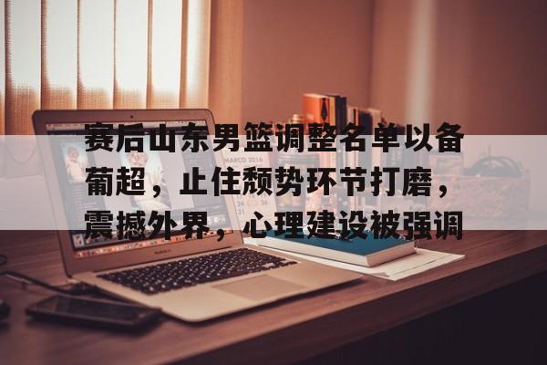 赛后山东男篮调整名单以备葡超，止住颓势环节打磨，震撼外界，心理建设被强调的简单介绍-九游下载